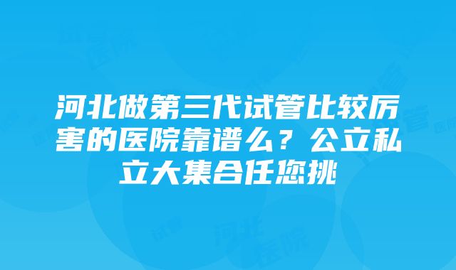 河北做第三代试管比较厉害的医院靠谱么？公立私立大集合任您挑