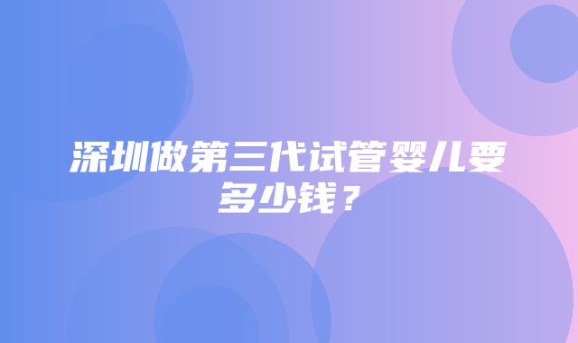 深圳做第三代试管婴儿要多少钱？