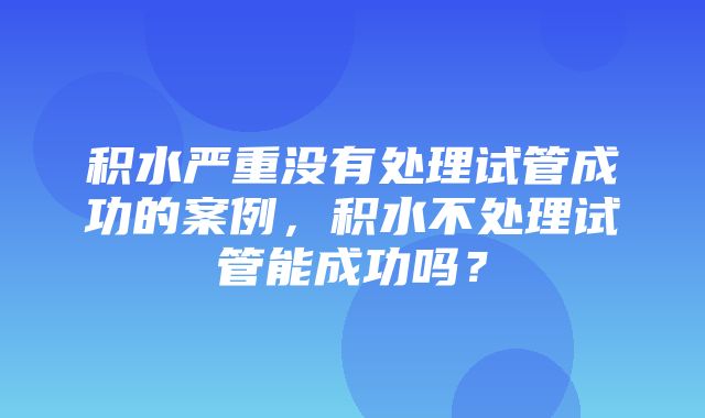 积水严重没有处理试管成功的案例，积水不处理试管能成功吗？