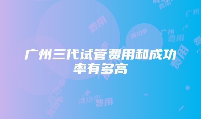 广州三代试管费用和成功率有多高