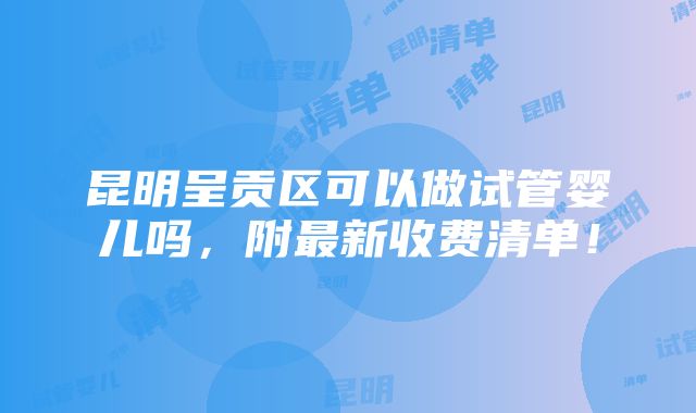 昆明呈贡区可以做试管婴儿吗，附最新收费清单！