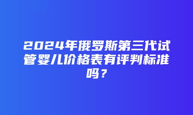 2024年俄罗斯第三代试管婴儿价格表有评判标准吗？