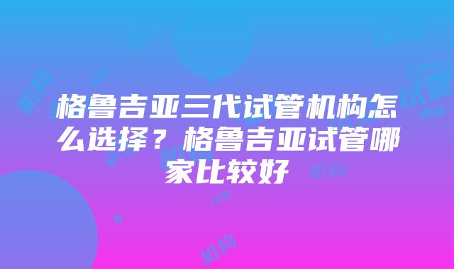 格鲁吉亚三代试管机构怎么选择？格鲁吉亚试管哪家比较好