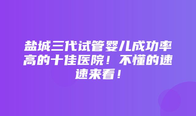 盐城三代试管婴儿成功率高的十佳医院！不懂的速速来看！