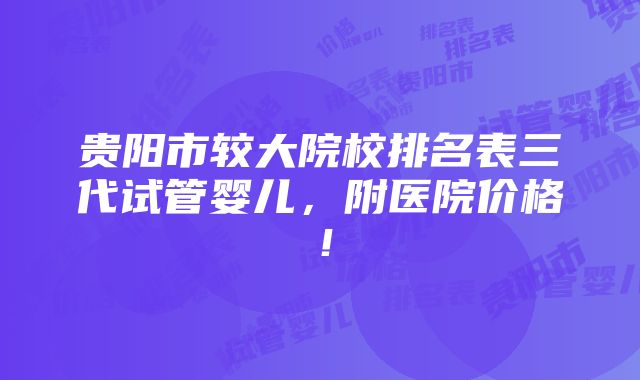 贵阳市较大院校排名表三代试管婴儿，附医院价格！