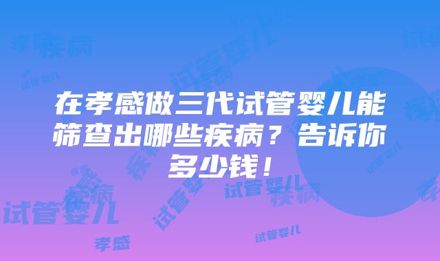 在孝感做三代试管婴儿能筛查出哪些疾病？告诉你多少钱！