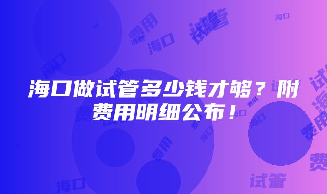 海口做试管多少钱才够？附费用明细公布！