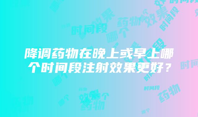 降调药物在晚上或早上哪个时间段注射效果更好？