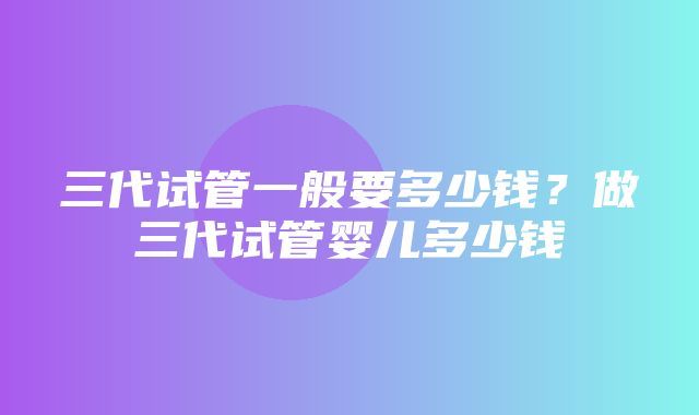 三代试管一般要多少钱？做三代试管婴儿多少钱