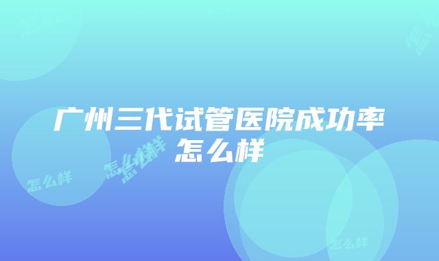 广州三代试管医院成功率怎么样