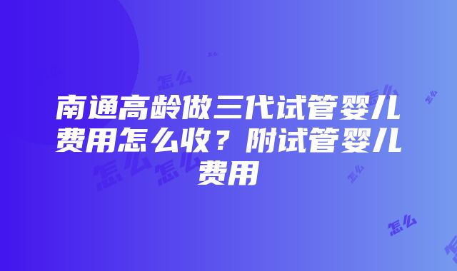 南通高龄做三代试管婴儿费用怎么收？附试管婴儿费用