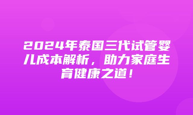 2024年泰国三代试管婴儿成本解析，助力家庭生育健康之道！