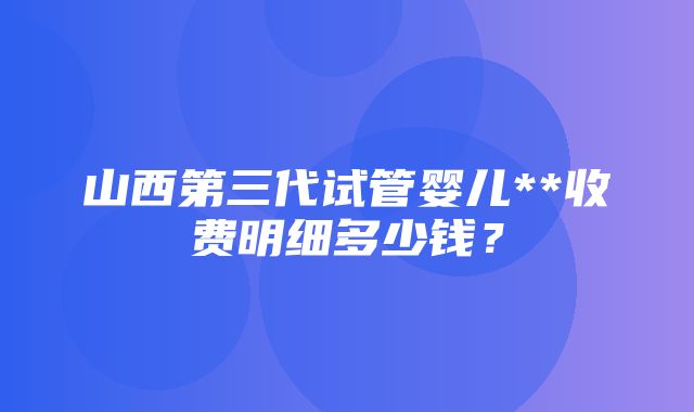 山西第三代试管婴儿**收费明细多少钱？