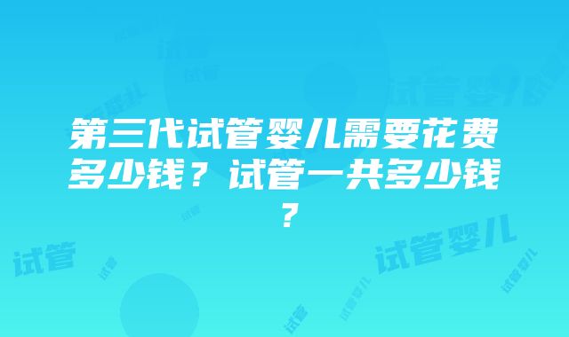 第三代试管婴儿需要花费多少钱？试管一共多少钱？