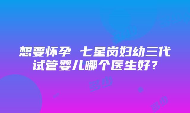 想要怀孕 七星岗妇幼三代试管婴儿哪个医生好？