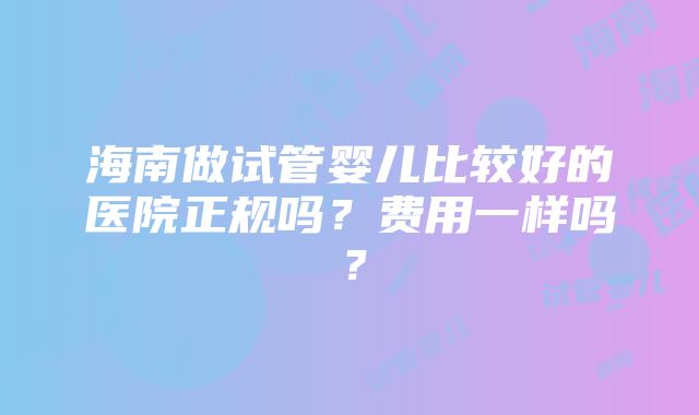 海南做试管婴儿比较好的医院正规吗？费用一样吗？