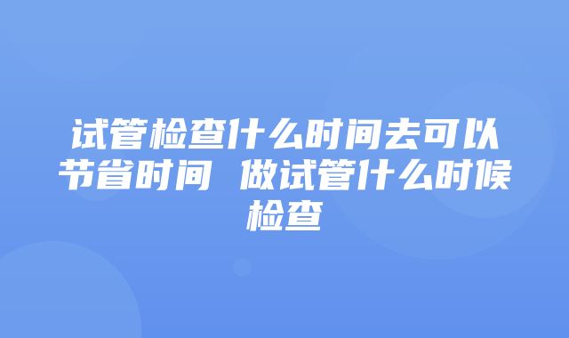 试管检查什么时间去可以节省时间 做试管什么时候检查