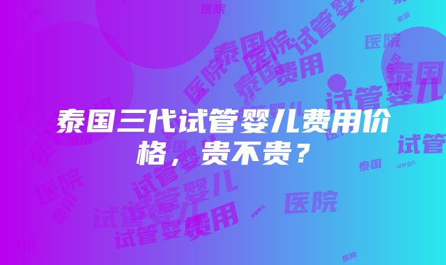 泰国三代试管婴儿费用价格，贵不贵？