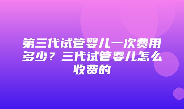 第三代试管婴儿一次费用多少？三代试管婴儿怎么收费的