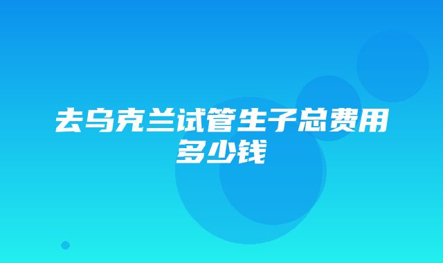 去乌克兰试管生子总费用多少钱