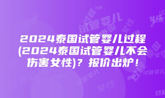 2024泰国试管婴儿过程(2024泰国试管婴儿不会伤害女性)？报价出炉！