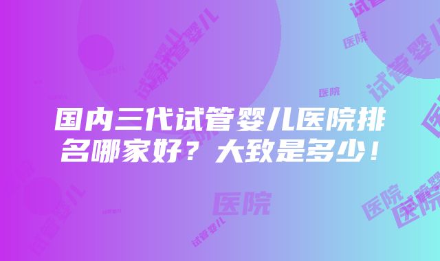 国内三代试管婴儿医院排名哪家好？大致是多少！