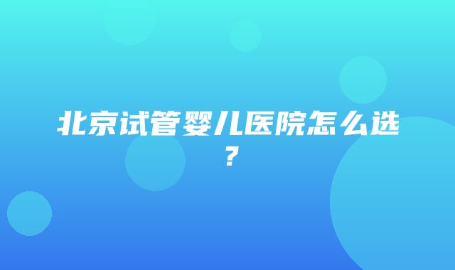 北京试管婴儿医院怎么选？