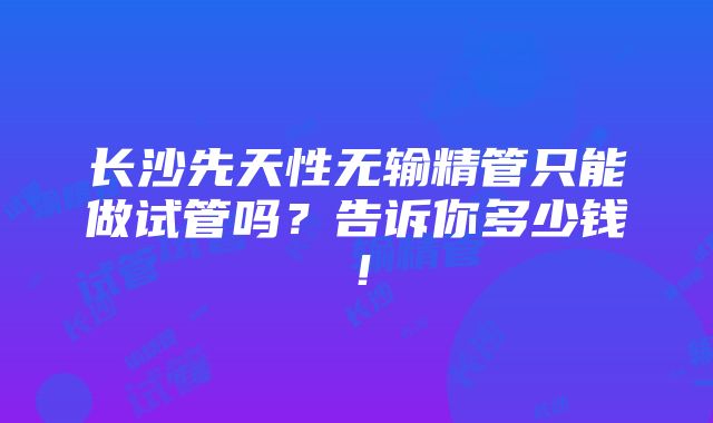 长沙先天性无输精管只能做试管吗？告诉你多少钱！