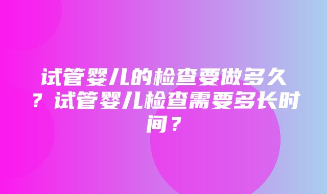 试管婴儿的检查要做多久？试管婴儿检查需要多长时间？