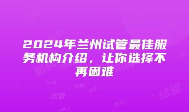 2024年兰州试管最佳服务机构介绍，让你选择不再困难