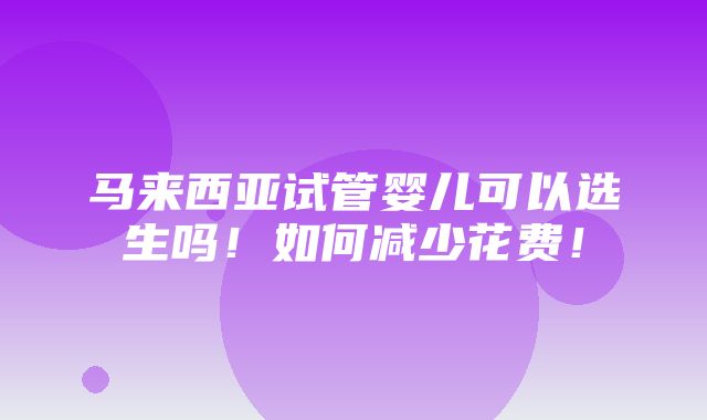 马来西亚试管婴儿可以选生吗！如何减少花费！