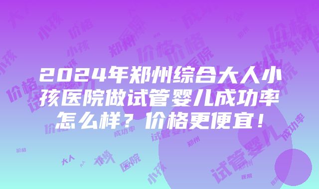 2024年郑州综合大人小孩医院做试管婴儿成功率怎么样？价格更便宜！