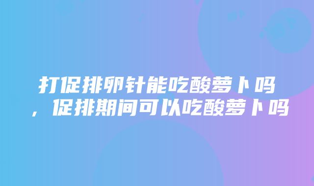 打促排卵针能吃酸萝卜吗，促排期间可以吃酸萝卜吗