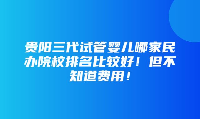 贵阳三代试管婴儿哪家民办院校排名比较好！但不知道费用！