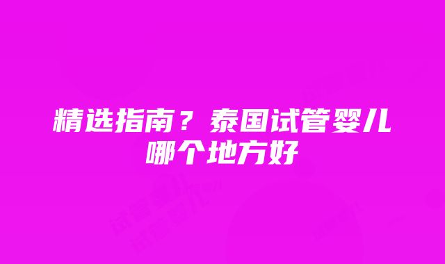 精选指南？泰国试管婴儿哪个地方好