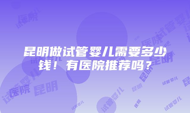 昆明做试管婴儿需要多少钱！有医院推荐吗？