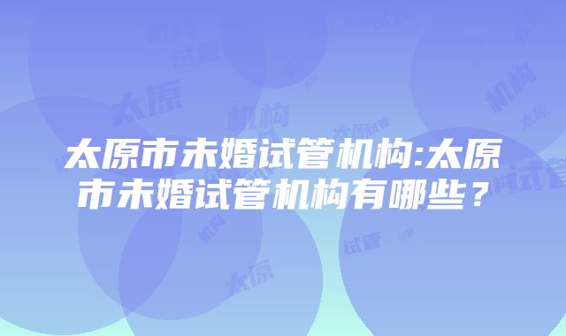 太原市未婚试管机构:太原市未婚试管机构有哪些？