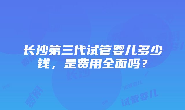 长沙第三代试管婴儿多少钱，是费用全面吗？