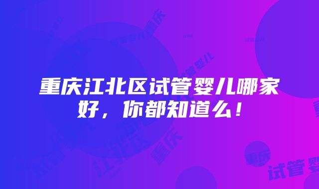 重庆江北区试管婴儿哪家好，你都知道么！