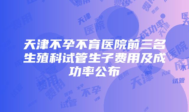 天津不孕不育医院前三名生殖科试管生子费用及成功率公布