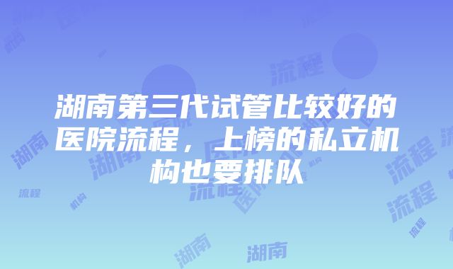 湖南第三代试管比较好的医院流程，上榜的私立机构也要排队