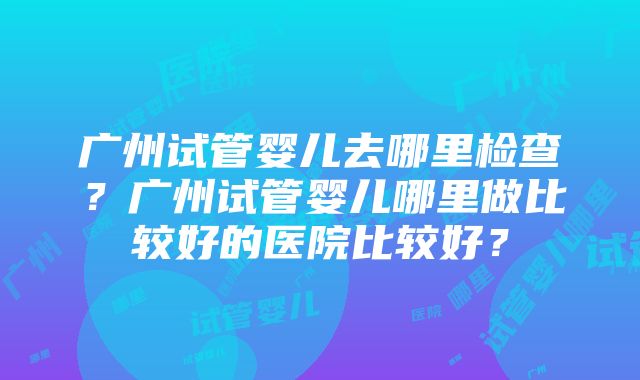 广州试管婴儿去哪里检查？广州试管婴儿哪里做比较好的医院比较好？