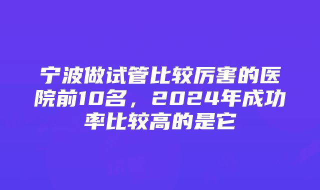 宁波做试管比较厉害的医院前10名，2024年成功率比较高的是它