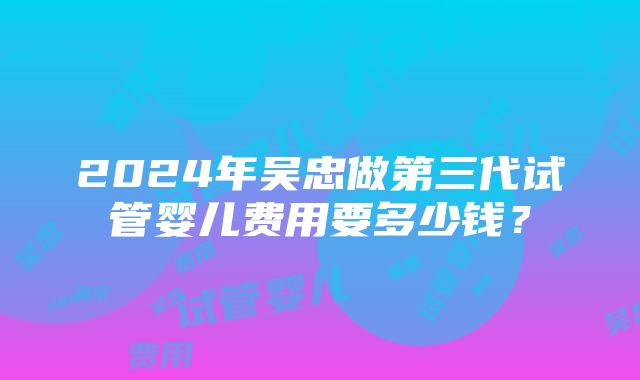 2024年吴忠做第三代试管婴儿费用要多少钱？