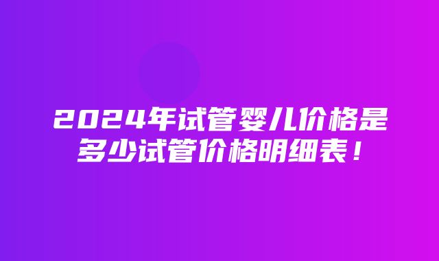 2024年试管婴儿价格是多少试管价格明细表！