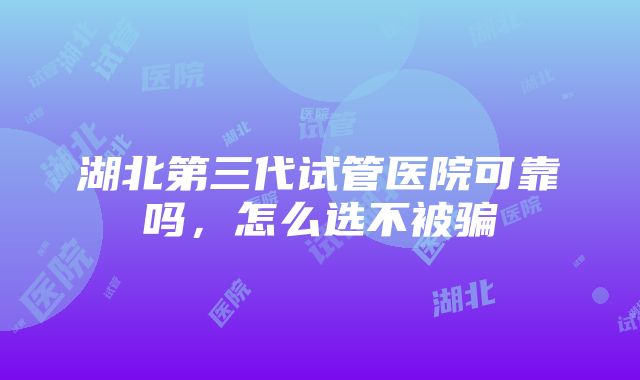 湖北第三代试管医院可靠吗，怎么选不被骗