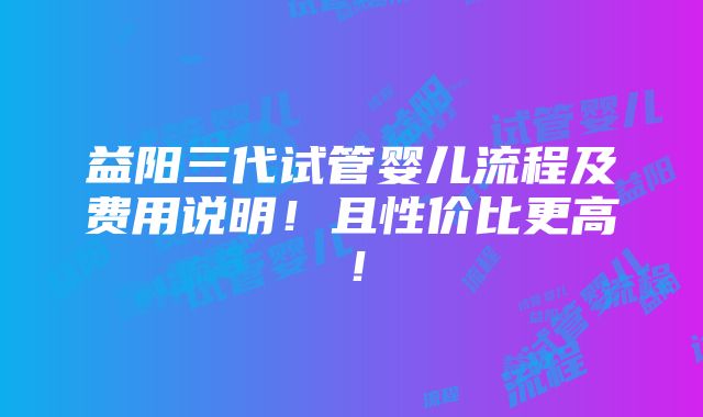 益阳三代试管婴儿流程及费用说明！且性价比更高！