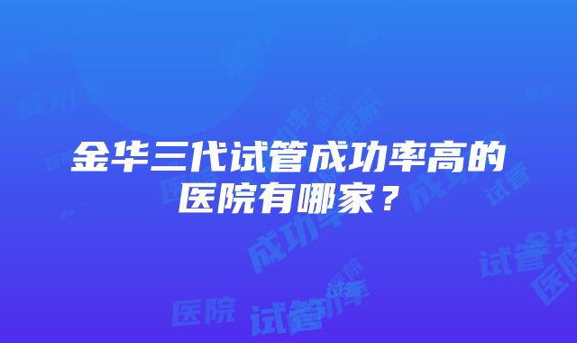 金华三代试管成功率高的医院有哪家？