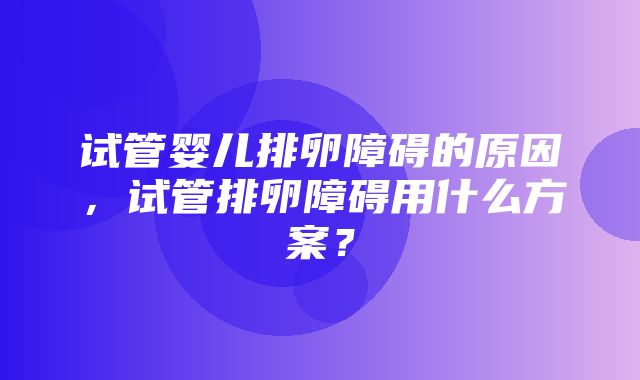 试管婴儿排卵障碍的原因，试管排卵障碍用什么方案？