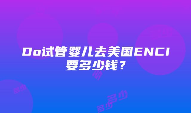 Do试管婴儿去美国ENCI要多少钱？